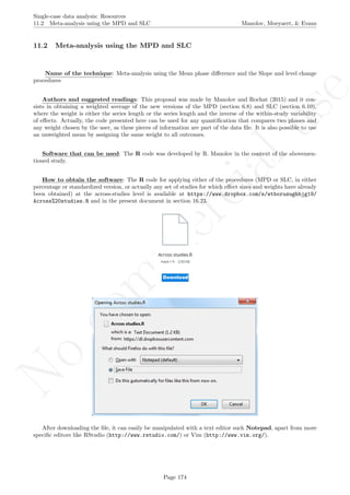 No
com
m
ercialuse
Single-case data analysis: Resources
11.2 Meta-analysis using the MPD and SLC Manolov, Moeyaert, & Evans
11.2 Meta-analysis using the MPD and SLC
Name of the technique: Meta-analysis using the Mean phase diﬀerence and the Slope and level change
procedures
Authors and suggested readings: This proposal was made by Manolov and Rochat (2015) and it con-
sists in obtaining a weighted average of the new versions of the MPD (section 6.8) and SLC (section 6.10),
where the weight is either the series length or the series length and the inverse of the within-study variability
of eﬀects. Actually, the code presented here can be used for any quantiﬁcation that compares two phases and
any weight chosen by the user, as these pieces of information are part of the data ﬁle. It is also possible to use
an unweighted mean by assigning the same weight to all outcomes.
Software that can be used: The R code was developed by R. Manolov in the context of the abovemen-
tioned study.
How to obtain the software: The R code for applying either of the procedures (MPD or SLC, in either
percentage or standardized version, or actually any set of studies for which eﬀect sizes and weights have already
been obtained) at the across-studies level is available at https://www.dropbox.com/s/wtboruzughbjg19/
Across%20studies.R and in the present document in section 16.23.
After downloading the ﬁle, it can easily be manipulated with a text editor such Notepad, apart from more
speciﬁc editors like RStudio (http://www.rstudio.com/) or Vim (http://www.vim.org/).
Page 174
 