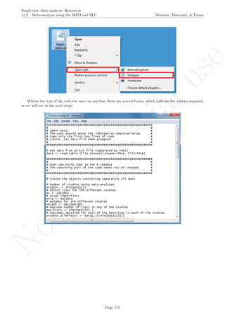 No
com
m
ercialuse
Single-case data analysis: Resources
11.2 Meta-analysis using the MPD and SLC Manolov, Moeyaert, & Evans
Within the text of the code the user can see that there are several boxes, which indicate the actions required,
as we will see in the next steps.
Page 175
 