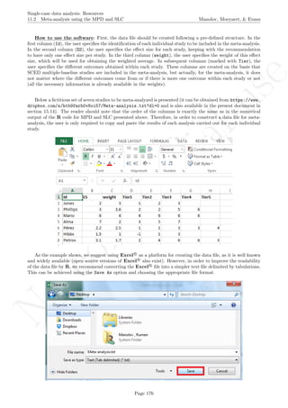 No
com
m
ercialuse
Single-case data analysis: Resources
11.2 Meta-analysis using the MPD and SLC Manolov, Moeyaert, & Evans
How to use the software: First, the data ﬁle should be created following a pre-deﬁned structure. In the
ﬁrst column (Id), the user speciﬁes the identiﬁcation of each individual study to be included in the meta-analysis.
In the second column (ES), the user speciﬁes the eﬀect size for each study, keeping with the recommendation
to have only one eﬀect size per study. In the third column (weight), the user speciﬁes the weight of this eﬀect
size, which will be used for obtaining the weighted average. In subsequent columns (marked with Tier), the
user speciﬁes the diﬀerent outcomes obtained within each study. These columns are created on the basis that
SCED multiple-baseline studies are included in the meta-analysis, but actually, for the meta-analysis, it does
not matter where the diﬀerent outcomes come from or if there is more one outcome within each study or not
(all the necessary information is already available in the weights).
Below a ﬁctitious set of seven studies to be meta-analyzed is presented (it can be obtained from https://www.
dropbox.com/s/htb9fmrb0v6oi57/Meta-analysis.txt?dl=0 and is also available in the present document in
section 15.14). The reader should note that the order of the columns is exactly the same as in the numerical
output of the R code for MPD and SLC presented above. Therefore, in order to construct a data ﬁle for meta-
analysis, the user is only required to copy and paste the results of each analysis carried out for each individual
study.
As the example shows, we suggest using Excel R
as a platform for creating the data ﬁle, as it is well known
and widely available (open source versions of Excel R
also exist). However, in order to improve the readability
of the data ﬁle by R, we recommend converting the Excel R
ﬁle into a simpler text ﬁle delimited by tabulations.
This can be achieved using the Save As option and choosing the appropriate ﬁle format.
Page 176
 
