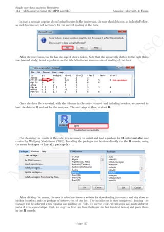 No
com
m
ercialuse
Single-case data analysis: Resources
11.2 Meta-analysis using the MPD and SLC Manolov, Moeyaert, & Evans
In case a message appears about losing features in the conversion, the user should choose, as indicated below,
as such features are not necessary for the correct reading of the data.
After the conversion, the ﬁle has the aspect shown below. Note that the apparently shifted to the right third
row (second study) is not a problem, as the tab delimitation ensures correct reading of the data.
Once the data ﬁle is created, with the columns in the order required and including headers, we proceed to
load the data in R and ask for the analyses. The next step is, thus, to start R.
For obtaining the results of the code, it is necessary to install and load a package for R called metafor and
created by Wolfgang Viechtbauer (2010). Installing the packages can be done directly via the R console, using
the menu Packages → Install package(s) . . .
After clicking the menus, the user is asked to choose a website for downloading (a country and city close to
his/her location) and the package of interest out of the list. The installation is then completed. Loading the
package will be achieved when copying and pasting the code. To use the code, we will copy and paste diﬀerent
parts of it in several steps. First, we copy the ﬁrst two lines (between the ﬁrst two text boxes) and paste them
in the R console.
Page 177
 