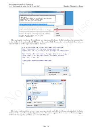No
com
m
ercialuse
Single-case data analysis: Resources
11.2 Meta-analysis using the MPD and SLC Manolov, Moeyaert, & Evans
After pasting the code in the R console, the user is prompted to locate the ﬁle containing the summary data
for the studies to be meta-analyzed. Thanks to the way in which the data ﬁle was created, the data are read
correctly with no further input required from the user.
The reader is adverted that each new copy-paste operation is marked by text boxes, which indicate the limits
of the code that has to be copied and pasted and also the actions required. Now we move to the remaining part
of the code: we copy the next lines up to the end of the ﬁle.
Page 178
 