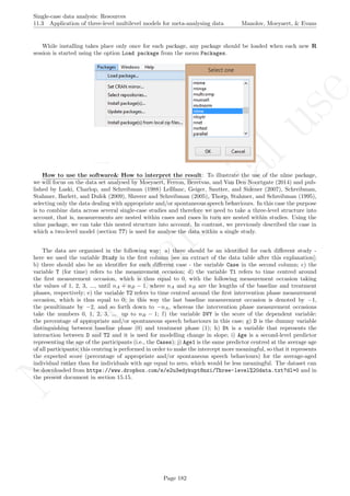No
com
m
ercialuse
Single-case data analysis: Resources
11.3 Application of three-level multilevel models for meta-analysing data Manolov, Moeyaert, & Evans
While installing takes place only once for each package, any package should be loaded when each new R
session is started using the option Load package from the menu Packages.
How to use the software& How to interpret the result: To illustrate the use of the nlme package,
we will focus on the data set analysed by Moeyaert, Ferron, Beretvas, and Van Den Noortgate (2014) and pub-
lished by Laski, Charlop, and Schreibman (1988) LeBlanc, Geiger, Sautter, and Sidener (2007), Schreibman,
Stahmer, Barlett, and Dufek (2009), Shrerer and Schreibman (2005), Thorp, Stahmer, and Schreibman (1995),
selecting only the data dealing with appropriate and/or spontaneous speech behaviours. In this case the purpose
is to combine data across several single-case studies and therefore we need to take a three-level structure into
account, that is, measurements are nested within cases and cases in turn are nested within studies. Using the
nlme package, we can take this nested structure into account. In contrast, we previously described the case in
which a two-level model (section ??) is used for analyse the data within a single study.
The data are organised in the following way: a) there should be an identiﬁed for each diﬀerent study -
here we used the variable Study in the ﬁrst column [see an extract of the data table after this explanation];
b) there should also be an identiﬁer for each diﬀerent case - the variable Case in the second column; c) the
variable T (for time) refers to the measurement occasion; d) the variable T1 refers to time centred around
the ﬁrst measurement occasion, which is thus equal to 0, with the following measurement occasion taking
the values of 1, 2, 3, ..., until nA + nB − 1, where nA and nB are the lengths of the baseline and treatment
phases, respectively; e) the variable T2 refers to time centred around the ﬁrst intervention phase measurement
occasion, which is thus equal to 0; in this way the last baseline measurement occasion is denoted by −1,
the penultimate by −2, and so forth down to −nA, whereas the intervention phase measurement occasions
take the numbers 0, 1, 2, 3, ... up to nB − 1; f) the variable DVY is the score of the dependent variable:
the percentage of appropriate and/or spontaneous speech behaviours in this case; g) D is the dummy variable
distinguishing between baseline phase (0) and treatment phase (1); h) Dt is a variable that represents the
interaction between D and T2 and it is used for modelling change in slope; i) Age is a second-level predictor
representing the age of the participants (i.e., the Cases); j) Age1 is the same predictor centred at the average age
of all participants; this centring is performed in order to make the intercept more meaningful, so that it represents
the expected score (percentage of appropriate and/or spontaneous speech behaviours) for the average-aged
individual rather than for individuals with age equal to zero, which would be less meaningful. The dataset can
be downloaded from https://www.dropbox.com/s/e2u3edykupt8nzi/Three-level%20data.txt?dl=0 and in
the present document in section 15.15.
Page 182
 