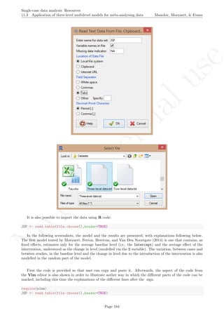 No
com
m
ercialuse
Single-case data analysis: Resources
11.3 Application of three-level multilevel models for meta-analysing data Manolov, Moeyaert, & Evans
It is also possible to import the data using R code:
JSP <- read.table(file.choose(),header=TRUE)
In the following screenshots, the model and the results are presented, with explanations following below.
The ﬁrst model tested by Moeyaert, Ferron, Beretvas, and Van Den Noortgate (2014) is one that contains, as
ﬁxed eﬀects, estimates only for the average baseline level (i.e., the Intercept) and the average eﬀect of the
intervention, understood as the change in level (modelled via the D variable). The variation, between cases and
between studies, in the baseline level and the change in level due to the introduction of the intervention is also
modelled in the random part of the model.
First the code is provided so that user can copy and paste it. Afterwards, the aspect of the code from
the Vim editor is also shown in order to illustrate aother way in which the diﬀerent parts of the code can be
marked, including this time the explanations of the diﬀerent lines after the sign.
require(nlme)
JSP <- read.table(file.choose(),header=TRUE)
Page 184
 
