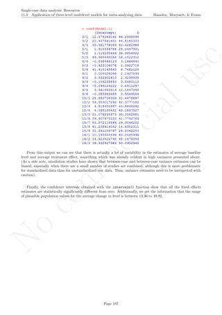 No
com
m
ercialuse
Single-case data analysis: Resources
11.3 Application of three-level multilevel models for meta-analysing data Manolov, Moeyaert, & Evans
From this output we can see that there is actually a lot of variability in the estimates of average baseline
level and average treatment eﬀect, something which was already evident in high variances presented above.
(As a side note, simulation studies have shown that between-case and between-case variance estimates can be
biased, especially when there are a small number of studies are combined, although this is more problematic
for standardized data than for unstandardized raw data. Thus, variance estimates need to be interpreted with
caution).
Finally, the conﬁdence intervals obtained with the intervals() function show that all the ﬁxed eﬀects
estimates are statistically signiﬁcantly diﬀerent from zero. Additionally, we get the information that the range
of plausible population values for the average change in level is between 13.36 to 49.92.
Page 187
 