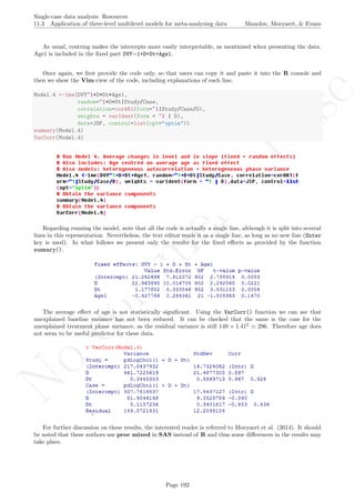 No
com
m
ercialuse
Single-case data analysis: Resources
11.3 Application of three-level multilevel models for meta-analysing data Manolov, Moeyaert, & Evans
As usual, centring makes the intercepts more easily interpretable, as mentioned when presenting the data.
Age1 is included in the ﬁxed part DVY∼1+D+Dt+Age1.
Once again, we ﬁrst provide the code only, so that users can copy it and paste it into the R console and
then we show the Vim-view of the code, including explanations of each line.
Model.4 <-lme(DVY~1+D+Dt+Age1,
random=~1+D+Dt|Study/Case,
correlation=corAR1(form=~1|Study/Case/D),
weights = varIdent(form = ~1 | D),
data=JSP, control=list(opt="optim"))
summary(Model.4)
VarCorr(Model.4)
Regarding running the model, note that all the code is actually a single line, although it is split into several
lines in this representation. Nevertheless, the text editor reads it as a single line, as long as no new line (Enter
key is used). In what follows we present only the results for the ﬁxed eﬀects as provided by the function
summary().
The average eﬀect of age is not statistically signiﬁcant. Using the VarCorr() function we can see that
unexplained baseline variance has not been reduced. It can be checked that the same is the case for the
unexplained treatment phase variance, as the residual variance is still 149 × 1.412
296. Therefore age does
not seem to be useful predictor for these data.
For further discussion on these results, the interested reader is referred to Moeyaert et al. (2014). It should
be noted that these authors use proc mixed in SAS instead of R and thus some diﬀerences in the results may
take place.
Page 192
 