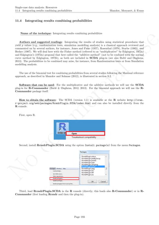 No
com
m
ercialuse
Single-case data analysis: Resources
11.4 Integrating results combining probabilities Manolov, Moeyaert, & Evans
11.4 Integrating results combining probabilities
Name of the technique: Integrating results combining probabilities
Authors and suggested readings: Integrating the results of studies using statistical procedures that
yield p values (e.g., randomization tests, simulation modelling analysis) is a classical approach reviewed and
commented on by several authors, for instance, Jones and Fiske (1957), Rosenthal (1978), Sturbe (1985), and
Becker (1987). We will deal here with the Fisher method (referred to as “multiplicative” by Edgington, 1972a)
and Edgington’s (1972a) proposal that here called the “additive method” (not to be confused with the normal
curve method by Edgington, 1972b), as both are included in SCDA plug-in (see also Bult´e and Onghena,
2013). The probabilities to be combined may arise, for instance, from Randomization tests or from Simulation
modelling analysis.
The use of the binomial test for combining probabilities from several studies following the Maximal reference
approach, as described in Manolov and Solanas (2012), is illustrated in section 9.2.
Software that can be used: For the multiplicative and the additive methods we will use the SCDA
plug-in for R-Commander (Butl´e & Onghena, 2012, 2013). For the binomial approach we will use the R-
Commander package itself.
How to obtain the software: The SCDA (version 1.1) is available at the R website http://cran.
r-project.org/web/packages/RcmdrPlugin.SCDA/index.html and can also be installed directly from the
R console.
First, open R.
Second, install RcmdrPlugin.SCDA using the option Install package(s) from the menu Packages.
Third, load RcmdrPlugin.SCDA in the R console (directly; this loads also R-Commander) or in R-
Commander (ﬁrst loading Rcmdr and then the plug-in).
Page 193
 