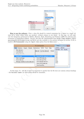 No
com
m
ercialuse
Single-case data analysis: Resources
11.4 Integrating results combining probabilities Manolov, Moeyaert, & Evans
How to use the software: First, a data ﬁle should be created containing the p values in a single col-
umn (all p values values below one another), without column or row labels. In this case, we will repli-
cate the integration performed by Holden, Bearison, Rode, Rosenberg and Fishman (1999) for reducing pain
averseness in hospitalized children. Second, this data ﬁle (downloadable from https://www.dropbox.com/s/
enrcylwyzr61t1h/Probabilities.txt?dl=0 and also available in the present document in section 15.16) is
loaded in R-Commander using the Import data option from the Data menu.
At this stage, if a .txt ﬁle is used it is important to specify that the ﬁle does not contain column headings
- the Variable names in file option should be unmarked.
Page 194
 