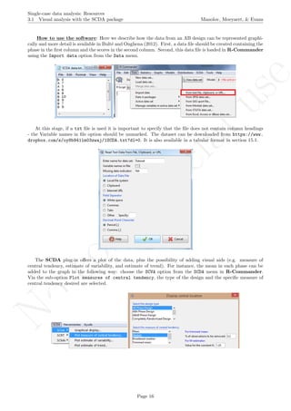 No
com
m
ercialuse
Single-case data analysis: Resources
3.1 Visual analysis with the SCDA package Manolov, Moeyaert, & Evans
How to use the software: Here we describe how the data from an AB design can be represented graphi-
cally and more detail is available in Bult´e and Onghena (2012). First, a data ﬁle should be created containing the
phase in the ﬁrst column and the scores in the second column. Second, this data ﬁle is loaded in R-Commander
using the Import data option from the Data menu.
At this stage, if a txt ﬁle is used it is important to specify that the ﬁle does not contain column headings
- the Variable names in ﬁle option should be unmarked. The dataset can be downloaded from https://www.
dropbox.com/s/oy8b941lm03zwaj/1SCDA.txt?dl=0. It is also available in a tabular format in section 15.1.
The SCDA plug-in oﬀers a plot of the data, plus the possibility of adding visual aids (e.g. measure of
central tendency, estimate of variability, and estimate of trend). For instance, the mean in each phase can be
added to the graph in the following way: choose the SCVA option from the SCDA menu in R-Commander.
Via the sub-option Plot measures of central tendency, the type of the design and the speciﬁc measure of
central tendency desired are selected.
Page 16
 