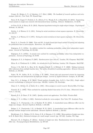 No
com
m
ercialuse
Single-case data analysis: Resources
12.0 References Manolov, Moeyaert, & Evans
Cooper, H., Hedges, L. V., & Valentine, J. C. (Eds.) (2009). The handbook of research synthesis and meta-
analysis (2nd ed.). New York, NY: Russell Sage.
Davis, D. H., Gagn´e, P., Fredrick, L. D., Alberto, P. A., Waugh, R. E., & Haard¨orfer, R. (2013). Augmenting
visual analysis in single-case research with hierarchical linear modeling. Behavior Modiﬁcation, 37, 62-89.
de Vries, R. M., & Morey, R. D. (2013). Bayesian hypothesis testing for single-subject designs. Psychological
Methods, 18, 165-185.
Durbin, J., & Watson, G. S. (1951). Testing for serial correlation in least squares regression. II. Biometrika,
38, 159-177.
Durbin, J., & Watson, G. S. (1971). Testing for serial correlation in least squares regression. III. Biometrika,
58, 1-19.
Duval, S., & Tweedie, R. (2000). Trim and ﬁll: A simple funnel-plot-based method of testing and adjusting
for publication bias in meta-analysis. Biometrics, 56, 455-463.
Edgington, E. S. (1972a). An additive method for combining probability values from independent experi-
ments. Journal of Psychology, 80, 351-363.
Edgington, E. S. (1972b). A normal curve method for combining probability values from independent ex-
periments. Journal of Psychology, 82, 85-89.
Edgington, E. S., & Onghena, P. (2007). Randomization tests (4th ed.). London, UK: Chapman Hall/CRC.
Efron, B., & Tibshirani R. J. (1993). An introduction to the bootstrap. London, UK: Chapman Hall/CRC.
Ferron, J. M., Bell, B. A., Hess, M. R., Rendina-Gobioﬀ, G., & Hibbard, S. T. (2009). Making treatment
eﬀect inferences from multiple-baseline data: The utility of multilevel modeling approaches. Behavior Research
Methods, 41, 372-384.
Fisher, W. W., Kelley, M. E., & Lomas, J. E. (2003). Visual aids and structured criteria for improving
visual inspection and interpretation of single-case designs. Journal of Applied Behavior Analysis, 36, 387-406.
Gast, D. L., & Spriggs, A. D. (2010). Visual analysis of graphic data. In D. L. Gast (Ed.), Single subject
research methodology in behavioral sciences(pp. 199-233). London, UK: Routledge.
Glass, G. V., McGaw, B., & Smith, M. L. (1981). Meta-analysis in social research. Beverly Hills, CA: Sage.
Gorsuch, R. L. (1983). Three methods for analyzing limited time-series (N of 1) data. Behavioral Assess-
ment, 5, 141-154.
Hansen, B. L. & Ghare, P. M. (1987). Quality control and application. New Delhi: Prentice-Hall.
Hedges, L. V., & Olkin, I. (1985). Statistical methods for meta-analysis. New York, NY: Academic Press.
Hedges, L. V., Pustejovsky, J. E., & Shadish, W. R. (2012). A standardized mean diﬀerence eﬀect size for
single case designs. Research Synthesis Methods, 3, 224-239.
Hedges, L. V., Pustejovsky, J. E., & Shadish, W. R. (2013). A standardized mean diﬀerence eﬀect size for
multiple baseline designs across individuals. Research Synthesis Methods, 4, 324-341.
Hershberger, S. L., Wallace, D. D., Green, S. B., & Marquis, J. G. (1999). Meta-analysis of single-case data.
In R. H. Hoyle (Ed.), Statistical strategies for small sample research (pp. 107-132). London, UK: Sage.
Heyvaert, M., & Onghena, P. (2014a). Analysis of single-case data: Randomisation tests for measures of
eﬀect size. Neuropsychological Rehabilitation, 24, 507-527.
Page 197
 