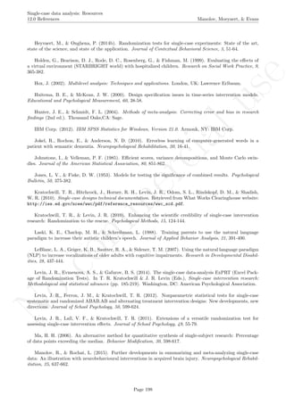 No
com
m
ercialuse
Single-case data analysis: Resources
12.0 References Manolov, Moeyaert, & Evans
Heyvaert, M., & Onghena, P. (2014b). Randomization tests for single-case experiments: State of the art,
state of the science, and state of the application. Journal of Contextual Behavioral Science, 3, 51-64.
Holden, G., Bearison, D. J., Rode, D. C., Rosenberg, G., & Fishman, M. (1999). Evaluating the eﬀects of
a virtual environment (STARBRIGHT world) with hospitalized children. Research on Social Work Practice, 9,
365-382.
Hox, J. (2002). Multilevel analysis: Techniques and applications. London, UK: Lawrence Erlbaum.
Huitema, B. E., & McKean, J. W. (2000). Design speciﬁcation issues in time-series intervention models.
Educational and Psychological Measurement, 60, 38-58.
Hunter, J. E., & Schmidt, F. L. (2004). Methods of meta-analysis: Correcting error and bias in research
ﬁndings (2nd ed.). Thousand Oaks,CA: Sage.
IBM Corp. (2012). IBM SPSS Statistics for Windows, Version 21.0. Armonk, NY: IBM Corp.
Jokel, R., Rochon, E., & Anderson, N. D. (2010). Errorless learning of computer-generated words in a
patient with semantic dementia. Neuropsychological Rehabilitation, 20, 16-41.
Johnstone, I., & Velleman, P. F. (1985). Eﬃcient scores, variance decompositions, and Monte Carlo swin-
dles. Journal of the American Statistical Association, 80, 851-862.
Jones, L. V., & Fiske, D. W. (1953). Models for testing the signiﬁcance of combined results. Psychological
Bulletin, 50, 375-382.
Kratochwill, T. R., Hitchcock, J., Horner, R. H., Levin, J. R., Odom, S. L., Rindskopf, D. M., & Shadish,
W. R. (2010). Single-case designs technical documentation. Retrieved from What Works Clearinghouse website:
http://ies.ed.gov/ncee/wwc/pdf/reference_resources/wwc_scd.pdf.
Kratochwill, T. R., & Levin, J. R. (2010). Enhancing the scientiﬁc credibility of single-case intervention
research: Randomization to the rescue. Psychological Methods, 15, 124-144.
Laski, K. E., Charlop, M. H., & Schreibman, L. (1988). Training parents to use the natural language
paradigm to increase their autistic children’s speech. Journal of Applied Behavior Analysis, 21, 391-400.
LeBlanc, L. A., Geiger, K. B., Sautter, R. A., & Sidener, T. M. (2007). Using the natural language paradigm
(NLP) to increase vocalizations of older adults with cognitive impairments. Research in Developmental Disabil-
ities, 28, 437-444.
Levin, J. R., Evmenova, A. S., & Gafurov, B. S. (2014). The single-case data-analysis ExPRT (Excel Pack-
age of Randomization Tests). In T. R. Kratochwill & J. R. Levin (Eds.), Single-case intervention research:
Methodological and statistical advances (pp. 185-219). Washington, DC: American Psychological Association.
Levin, J. R., Ferron, J. M., & Kratochwill, T. R. (2012). Nonparametric statistical tests for single-case
systematic and randomized ABAB.AB and alternating treatment intervention designs: New developments, new
directions. Journal of School Psychology, 50, 599-624.
Levin, J. R., Lall, V. F., & Kratochwill, T. R. (2011). Extensions of a versatile randomization test for
assessing single-case intervention eﬀects. Journal of School Psychology, 49, 55-79.
Ma, H. H. (2006). An alternative method for quantitative synthesis of single-subject research: Percentage
of data points exceeding the median. Behavior Modiﬁcation, 30, 598-617.
Manolov, R., & Rochat, L. (2015). Further developments in summarizing and meta-analyzing single-case
data: An illustration with neurobehavioural interventions in acquired brain injury. Neuropsychological Rehabil-
itation, 25, 637-662.
Page 198
 