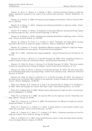 No
com
m
ercialuse
Single-case data analysis: Resources
12.0 References Manolov, Moeyaert, & Evans
Manolov, R., Sierra, V., Solanas, A., & Botella, J. (2014). Assessing functional relations in single-case
designs: Quantitative proposals in the context of the evidence-based movement. Behavior Modiﬁcation, 38,
878-913.
Manolov, R., & Solanas, A. (2009). Percentage of nonoverlapping corrected data. Behavior Research Meth-
ods, 41, 1262-1271.
Manolov, R., & Solanas, A. (2012). Assigning and combining probabilities in single-case studies. Psycho-
logical Methods, 17, 495-509.
Manolov, R., & Solanas, A. (2013a). A comparison of mean phase diﬀerence and generalized least squares
for analyzing single-case data. Journal of School Psychology, 51, 201-215.
Manolov, R., & Solanas, A. (2013b). Assigning and combining probabilities in single-case studies: A second
study. Behavior Research Methods, 45, 1024-1035.
Manolov, R., Jamieson, M., Evans, J. J., & Sierra, V. (2015). Probability and visual aids for assessing
intervention eﬀectiveness in single-case designs: A ﬁeld test. Behavior Modiﬁcation, 39, 691-720.
Manolov, R., & Solanas, A. (in press). Quantifying diﬀerences between conditions in single-case designs:
Analysis and possibilities for meta-analysis. Developmental Neurorehabilitation.
Miller, M. J. (1985). Analyzing client change graphically. Journal of Counseling and Development, 63,
491-494.
Moeyaert, M., Ferron, J., Beretvas, S., & Van Den Noortgate, W. (2014). From a single-level analysis to a
multilevel analysis of since-case experimental designs. Journal of School Psychology, 52, 191-211.
Moeyaert, M., Ugille, M., Ferron, J., Beretvas, S., & Van Den Noortgate, W. (2013). Three-level analysis
of single-case experimental data: Empirical validation. Journal of Experimental Education, 82, 1-21.
Moeyaert, M., Ugille, M., Ferron, J., Beretvas, S., & Van Den Noortgate, W. (2013). The three-level synthe-
sis of standardized single-subject experimental data: A Monte Carlo simulation study. Multivariate Behavioral
Research, 48, 719-748.
Moeyaert, M., Ugille, M., Ferron, J., Beretvas, S. N., & Van Den Noortgate, W. (2014). The inﬂuence of
the design matrix on treatment eﬀect estimates in the quantitative analyses of single-case experimental designs
research. Behavior Modiﬁcation, 38, 665-704.
Parker, R. I., Brossart, D. F., Vannest, K. J., Long, J. R., Garcia De-Alba, R., Baugh, F. G., & Sullivan, J.
R. (2005). Eﬀect sizes in single case research: How large is large? School Psychology Review, 34, 116-132.
Parker, R. I., & Hagan-Burke, S. (2007). Median-based overlap analysis for single case data: A second study.
Behavior Modiﬁcation, 31, 919-936.
Parker, R. I., & Vannest, K. J. (2009). An improved eﬀect size for single-case research: Nonoverlap of all
pairs. Behavior Therapy, 40, 357-367.
Parker, R. I., Vannest, K. J., & Brown, L. (2009). The improvement rate diﬀerence for single-case research.
Exceptional Children, 75, 135-150.
Parker, R. I., Vannest, K. J., & Davis, J. L. (2014). A simple method to control positive baseline trend
within data nonoverlap. Journal of Special Education, 48, 79-91.
Parker, R. I., Vannest, K. J., Davis, J. L., & Sauber, S. B. (2011). Combining nonoverlap and trend for
single-case research: Tau-U. Behavior Therapy, 42, 284-299.
Pfadt, A., & Wheeler, D. J. (1995). Using statistical process control to make data-based clinical decisions.
Journal of Applied Behavior Analysis, 28, 349-370.
Page 199
 