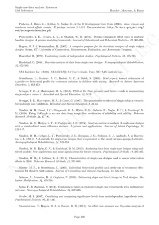 No
com
m
ercialuse
Single-case data analysis: Resources
12.0 References Manolov, Moeyaert, & Evans
Pinheiro, J., Bates, D., DebRoy, S., Sarkar, D., & the R Development Core Team (2013). nlme: Linear and
nonlinear mixed eﬀects models. R package version 3.1-113. Documentation: http://cran.r-project.org/
web/packages/nlme/nlme.pdf
Pustejovsky, J. E., Hedges, L. V., & Shadish, W. R. (2014). Design-comparable eﬀect sizes in multiple
baseline designs: A general modeling framework. Journal of Educational and Behavioral Statistics, 39, 368-393.
Rogers, H. J. & Swaminathan, H. (2007). A computer program for the statistical analysis of single subject
designs. Storrs, CT: University of Connecticut, Measurement, Evaluation, and Assessment Program.
Rosenthal, R. (1978). Combining results of independent studies. Psychological Bulletin, 85, 185-193.
Rindskopf, D. (2014). Bayesian analysis of data from single case designs. Neuropsychological Rehabilitation,
24, 572-589.
SAS Institute Inc. (2008). SAS/STAT R 9.2 User’s Guide. Cary, NC: SAS Institute Inc.
Schreibman, L., Stahmer, A. C., Barlett, V. C., & Dufek, S. (2009). Brief report: toward reﬁnement of
a predictive behavioral proﬁle for treatment outcome in children with autism. Research in Autism Spectrum
Disorders, 3, 163-172.
Scruggs, T. E., & Mastropieri, M. A. (2013). PND at 25: Past, present, and future trends in summarizing
single-subject research. Remedial and Special Education, 34, 9-19.
Scruggs, T. E., Mastropieri, M. A., & Casto, G. (1987). The quantitative synthesis of single-subject research:
Methodology and validation. Remedial and Special Education, 8, 24-33.
Shadish, W. R., Brasil, I. C., Illingworth, D. A., White, K. D., Galindo, R., Nagler, E. D., & Rindskopf, D.
M. (2009). Using UnGraph to extract data from image ﬁles: veriﬁcation of reliability and validity. Behavior
Research Methods, 41, 177-83.
Shadish, W. R., Hedges, L. V., & Pustejovsky, J. E. (2014). Analysis and meta-analysis of single-case designs
with a standardized mean diﬀerence statistic: A primer and applications. Journal of School Psychology, 52,
123-147.
Shadish, W. R., Hedges, L. V., Pustejovsky, J. E., Boyajian, J. G., Sullivan, K. J., Andrade, A, & Barrien-
tos, J. L. (2014). A d-statistic for single-case designs that is equivalent to the usual between-groups d-statistic.
Neuropsychological Rehabilitation, 24, 528-553.
Shadish, W. R., Kyse, E. N., & Rindskopf, D. M. (2013). Analyzing data from single-case designs using mul-
tilevel models: New applications and some agenda items for future research. Psychological Methods, 18, 385-405.
Shadish, W. R., & Sullivan, K. J. (2011). Characteristics of single-case designs used to assess intervention
eﬀects in 2008. Behavior Research Methods, 43, 971-980.
Shrerer, M. R., & Schreibman, L. (2005). Individual behavioral proﬁles and predictors of treatment eﬀec-
tiveness for children with autism. Journal of Consulting and Clinical Psychology, 73, 525-538.
Solanas, A., Manolov, R., & Onghena, P. (2010). Estimating slope and level change in N=1 designs. Be-
havior Modiﬁcation, 34, 195-218.
Solmi, F., & Onghena, P. (2014). Combining p-values in replicated single-case experiments with multivariate
outcome. Neuropsychological Rehabilitation, 24, 607-633.
Strube, M. J. (1985). Combining and comparing signiﬁcance levels from nonindependent hypothesis tests.
Psychological Bulletin, 97, 334-341.
Swaminathan, H., Rogers, H. J., & Horner, R. H. (2014). An eﬀect size measure and Bayesian analysis of
Page 200
 