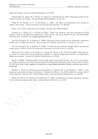No
com
m
ercialuse
Single-case data analysis: Resources
12.0 References Manolov, Moeyaert, & Evans
single-case designs. Journal of School Psychology, 52, 213-230.
Swaminathan, H., Rogers, H. J., Horner, R., Sugai, G., & Smolkowski, K. (2014). Regression models for the
analysis of single case designs. Neuropsychological Rehabilitation, 24, 554-571.
Thorp, D. M., Stahmer, A. C., & Schreibman, L. (1995). The eﬀects of sociodramatic play training on
children with autism. Journal of Autism and Developmental Disorders, 25, 265-282.
Tukey, J. W. (1977). Exploratory data analysis. London, UK: Addison-Wesley.
Vannest, K. J., Parker, R. I., & Gonen, O. (2011). Single Case Research: web based calculators for SCR
analysis. (Version 1.0) [Web-based application]. College Station, TX: Texas A&M University. Retrieved Friday
12th July 2013. Available from singlecaseresearch.org
Van Den Noortgate, W., & Onghena, P. (2003). Hierarchical linear models for the quantitative integration
of eﬀect sizes in single-case research. Behavior Research Methods, Instruments, & Computers, 35, 1-10.
Van den Noortgate, W., & Onghena, P. (2008). A multilevel meta-analysis of single-subject experimental
design studies. Evidence Based Communication Assessment and Intervention, 2, 142-151.
Wehmeyer, M. L., Palmer, S. B., Smith, S. J., Parent, W., Davies, D. K., & Stock, S. (2006). Technology use
by people with intellectual and developmental disabilities to support employment activities: A single-subject
design meta-analysis. Journal of Vocational Rehabilitation, 24, 81-86.
Wendt, O. (2009). Calculating eﬀect sizes for single-subject experimental designs: An overview and compari-
son. Paper presented at The Ninth Annual Campbell Collaboration Colloquium, Oslo, Norway. Retrieved June
29, 2015 from http://www.campbellcollaboration.org/artman2/uploads/1/Wendt_calculating_effect_
sizes.pdf
Winkens, I., Ponds, R., Pouwels-van den Nieuwenhof, C., Eilander, H., & van Heugten, C. (2014). Using
single-case experimental design methodology to evaluate the eﬀects of the ABC method for nursing staﬀ on
verbal aggressive behaviour after acquired brain injury. Neuropsychological Rehabilitation, 24, 349-364.
Wolery, M., Busick, M., Reichow, B., & Barton, E. E. (2010). Comparison of overlap methods for quantita-
tively synthesizing single-subject data. Journal of Special Education, 44, 18-29.
Page 201
 