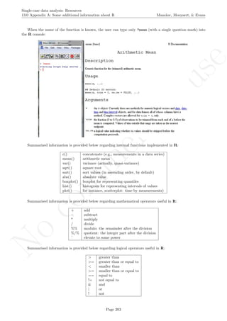 No
com
m
ercialuse
Single-case data analysis: Resources
13.0 Appendix A: Some additional information about R Manolov, Moeyaert, & Evans
When the name of the function is known, the user can type only ?mean (with a single question mark) into
the R console:
Summarised information is provided below regarding internal functions implemented in R:
c() concatenate (e.g., measurements in a data series)
mean() arithmetic mean
var() variance (actually, quasi-variance)
sqrt() square root
sort() sort values (in ascending order, by default)
abs() absolute value
boxplot() boxplot for representing quantiles
hist() histogram for representing intervals of values
plot() for instance, scatterplot: time by measurements)
Summarised information is provided below regarding mathematical operators useful in R:
+ add
− subtract
* multiply
/ divide
%% modulo: the remainder after the division
%/% quotient: the integer part after the division
ˆ elevate to some power
Summarised information is provided below regarding logical operators useful in R:
> greater than
>= greater than or equal to
< smaller than
>= smaller than or equal to
== equal to
!= not equal to
& and
| or
! not
Page 203
 