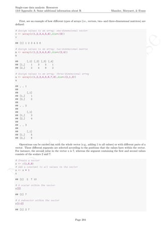 No
com
m
ercialuse
Single-case data analysis: Resources
13.0 Appendix A: Some additional information about R Manolov, Moeyaert, & Evans
First, see an example of how diﬀerent types of arrays (i.e., vectors, two- and three-dimensional matrices) are
deﬁned:
# Assign values to an array: one-dimensional vector
v <- array(c(1,2,3,4,5,6),dim=c(6))
v
## [1] 1 2 3 4 5 6
# Assign values to an array: two-dimensional matrix
m <- array(c(1,2,3,4,5,6),dim=c(2,4))
m
## [,1] [,2] [,3] [,4]
## [1,] 1 3 5 1
## [2,] 2 4 6 2
# Assign values to an array: three-dimensional array
a <- array(c(1,2,3,4,5,6,7,8),dim=c(2,1,3))
a
## , , 1
##
## [,1]
## [1,] 1
## [2,] 2
##
## , , 2
##
## [,1]
## [1,] 3
## [2,] 4
##
## , , 3
##
## [,1]
## [1,] 5
## [2,] 6
Operations can be carried out with the whole vector (e.g., adding 1 to all values) or with diﬀerent parts of a
vector. These diﬀerent segments are selected according to the positions that the values have within the vector.
For instance, the second value in the vector x is 7, whereas the segment containing the ﬁrst and second values
consists of the scalars 2 and 7.
# Create a vector
x <- c(1,6,9)
# Add a constant to all values in the vector
x <- x + 1
x
## [1] 2 7 10
# A scalar within the vector
x[2]
## [1] 7
# A subvector within the vector
x[1:2]
## [1] 2 7
Page 204
 