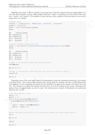 No
com
m
ercialuse
Single-case data analysis: Resources
13.0 Appendix A: Some additional information about R Manolov, Moeyaert, & Evans
Regarding data input, in R it is possible to open and read a data ﬁle (using the function read.table) or to
enter the data manually, creating a data.frame (called here “data1”) consisting of several variables (here only
two: ”studies” and ”grades”). It is possible to work with one of the variables of the data frame or even with a
single value of a variable.
# Manual entry
studies <- c("Humanities", "Humanities", "Sciences", "Sciences")
grades <- c(5,9,7,7)
data1 <- data.frame(studies,grades)
data1
## studies grades
## 1 Humanities 5
## 2 Humanities 9
## 3 Sciences 7
## 4 Sciences 7
# Read an already created data file
data2 <- read.table("C:/Users/WorkStation/Dropbox/data2.txt",header=TRUE)
data2
## studies grades
## 1 Humanities 5
## 2 Humanities 9
## 3 Sciences 7
## 4 Sciences 7
# Refer to one variable within the data set using £
data1$grades
## [1] 5 9 7 7
# Refer to one variable within the data set, when its location is known
data1[2,2]
## [1] 9
Regarding, some of the most useful aspects of programming (loops and conditional statements), an example
is provided below. The code provided computes the average grade for students that have studied Humanities
only (mean h), by ﬁrst computing the sum h and then dividing it by ppts h (the number of students from this
are). For iteration or looping, the internal function for() is used for reading all the grades, although other
options from the apply family can also be used. For selecting only students of Humanities the conditional
function if() is used.
# Set the counters to zero
sum_h <- 0
ppts_h <- 0
for (i in 1:length(data1$studies))
if(data1$studies[i]=="Humanities")
{
sum_h <- sum_h + data1$grades[i]
ppts_h <- ppts_h + 1
}
#Obtain the mean on the basis of the sum and the number of values (participants)
sum_h
## [1] 14
ppts_h
## [1] 2
Page 205
 