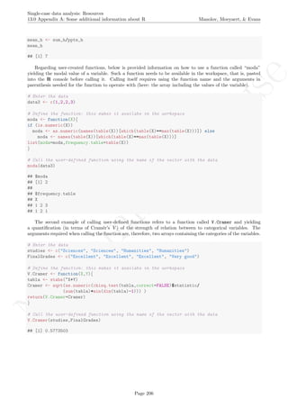 No
com
m
ercialuse
Single-case data analysis: Resources
13.0 Appendix A: Some additional information about R Manolov, Moeyaert, & Evans
mean_h <- sum_h/ppts_h
mean_h
## [1] 7
Regarding user-created functions, below is provided information on how to use a function called “moda”
yielding the modal value of a variable. Such a function needs to be available in the workspace, that is, pasted
into the R console before calling it. Calling itself requires using the function name and the arguments in
parenthesis needed for the function to operate with (here: the array including the values of the variable).
# Enter the data
data3 <- c(1,2,2,3)
# Define the function: this makes it availabe in the workspace
moda <- function(X){
if (is.numeric(X))
moda <- as.numeric(names(table(X))[which(table(X)==max(table(X)))]) else
moda <- names(table(X))[which(table(X)==max(table(X)))]
list(moda=moda,frequency.table=table(X))
}
# Call the user-defined function using the name of the vector with the data
moda(data3)
## $moda
## [1] 2
##
## $frequency.table
## X
## 1 2 3
## 1 2 1
The second example of calling user-deﬁned functions refers to a function called V.Cramer and yielding
a quantiﬁcation (in terms of Cram´er’s V ) of the strength of relation between to categorical variables. The
arguments required when calling the function are, therefore, two arrays containing the categories of the variables.
# Enter the data
studies <- c("Sciences", "Sciences", "Humanities", "Humanities")
FinalGrades <- c("Excellent", "Excellent", "Excellent", "Very good")
# Define the function: this makes it availabe in the workspace
V.Cramer <- function(X,Y){
tabla <- xtabs(~X+Y)
Cramer <- sqrt(as.numeric(chisq.test(tabla,correct=FALSE)$statistic/
(sum(tabla)*min(dim(tabla)-1))) )
return(V.Cramer=Cramer)
}
# Call the user-defined function using the name of the vector with the data
V.Cramer(studies,FinalGrades)
## [1] 0.5773503
Page 206
 