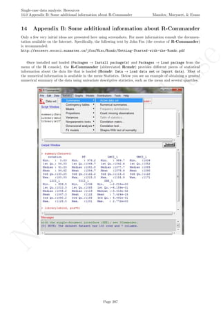 No
com
m
ercialuse
Single-case data analysis: Resources
14.0 Appendix B: Some additional information about R-Commander Manolov, Moeyaert, & Evans
14 Appendix B: Some additional information about R-Commander
Only a few very initial ideas are presented here using screenshots. For more information consult the documen-
tation available on the Internet. Speciﬁcally, the following text by John Fox (the creator of R-Commander)
is recommended:
http://socserv.socsci.mcmaster.ca/jfox/Misc/Rcmdr/Getting-Started-with-the-Rcmdr.pdf
Once installed and loaded (Packages → Install package(s) and Packages → Load package from the
menu of the R console), the R-Commander (abbreviated Rcmdr) provides diﬀerent pieces of statistical
information about the data ﬁle that is loaded (Rcmdr: Data → Load data set or Import data). Most of
the numerical information is available in the menu Statistics. Below you see an example of obtaining a general
numerical summary of the data using univariate descriptive statistics, such as the mean and several quartiles.
Page 207
 