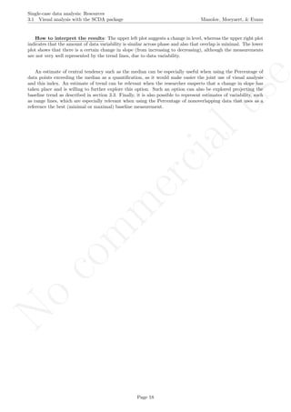 No
com
m
ercialuse
Single-case data analysis: Resources
3.1 Visual analysis with the SCDA package Manolov, Moeyaert, & Evans
How to interpret the results: The upper left plot suggests a change in level, whereas the upper right plot
indicates that the amount of data variability is similar across phase and also that overlap is minimal. The lower
plot shows that there is a certain change in slope (from increasing to decreasing), although the measurements
are not very well represented by the trend lines, due to data variability.
An estimate of central tendency such as the median can be especially useful when using the Percentage of
data points exceeding the median as a quantiﬁcation, as it would make easier the joint use of visual analysis
and this index. An estimate of trend can be relevant when the researcher suspects that a change in slope has
taken place and is willing to further explore this option. Such an option can also be explored projecting the
baseline trend as described in section 3.3. Finally, it is also possible to represent estimates of variability, such
as range lines, which are especially relevant when using the Percentage of nonoverlapping data that uses as a
reference the best (minimal or maximal) baseline measurement.
Page 18
 