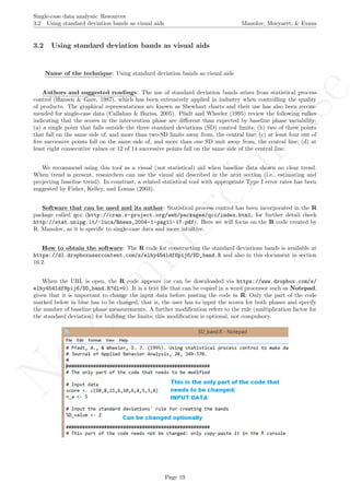 No
com
m
ercialuse
Single-case data analysis: Resources
3.2 Using standard deviation bands as visual aids Manolov, Moeyaert, & Evans
3.2 Using standard deviation bands as visual aids
Name of the technique: Using standard deviation bands as visual aids
Authors and suggested readings: The use of standard deviation bands arises from statistical process
control (Hansen & Gare, 1987), which has been extensively applied in industry when controlling the quality
of products. The graphical representations are known as Shewhart charts and their use has also been recom-
mended for single-case data (Callahan & Barisa, 2005). Pfadt and Wheeler (1995) review the following rulkes
indicating that the scores in the intervention phase are diﬀerent than expected by baseline phase variability:
(a) a single point that falls outside the three standard deviations (SD) control limits; (b) two of three points
that fall on the same side of, and more than two-SD limits away from, the central line; (c) at least four out of
ﬁve successive points fall on the same side of, and more than one SD unit away from, the central line; (d) at
least eight consecutive values or 12 of 14 successive points fall on the same side of the central line.
We recommend using this tool as a visual (not statistical) aid when baseline data shown no clear trend.
When trend is present, researchers can use the visual aid described in the next section (i.e., estimating and
projecting baseline trend). In constrast, a related statistical tool with appropriate Type I error rates has been
suggested by Fisher, Kelley, and Lomas (2003).
Software that can be used and its author: Statistical process control has been incorporated in the R
package called qcc (http://cran.r-project.org/web/packages/qcc/index.html, for further detail check
http://stat.unipg.it/~luca/Rnews_2004-1-pag11-17.pdf). Here we will focus on the R code created by
R. Manolov, as it is speciﬁc to single-case data and more intuitive.
How to obtain the software: The R code for constructing the standard deviations bands is available at
https://dl.dropboxusercontent.com/s/elhy454ldf8pij6/SD_band.R and also in this document in section
16.2.
When the URL is open, the R code appears (or can be downloaded via https://www.dropbox.com/s/
elhy454ldf8pij6/SD_band.R?dl=0). It is a text ﬁle that can be copied in a word processor such as Notepad,
given that it is important to change the input data before pasting the code in R. Only the part of the code
marked below in blue has to be changed, that is, the user has to input the scores for both phases and specify
the number of baseline phase measurements. A further modiﬁcation refers to the rule (multiplication factor for
the standard deviation) for building the limits; this modiﬁcation is optional, not compulsory.
Page 19
 