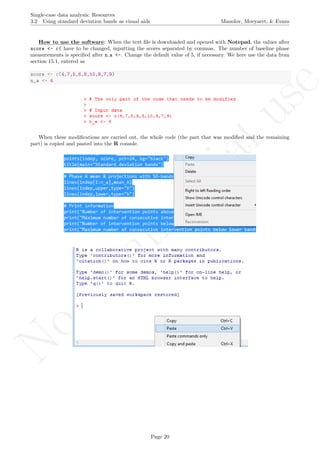 No
com
m
ercialuse
Single-case data analysis: Resources
3.2 Using standard deviation bands as visual aids Manolov, Moeyaert, & Evans
How to use the software: When the text ﬁle is downloaded and opened with Notepad, the values after
score <- c( have to be changed, inputting the scores separated by commas. The number of baseline phase
measurements is speciﬁed after n a <-. Change the default value of 5, if necessary. We here use the data from
section 15.1, entered as
score <- c(4,7,5,6,8,10,9,7,9)
n_a <- 4
When these modiﬁcations are carried out, the whole code (the part that was modiﬁed and the remaining
part) is copied and pasted into the R console.
Page 20
 