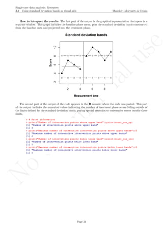 No
com
m
ercialuse
Single-case data analysis: Resources
3.2 Using standard deviation bands as visual aids Manolov, Moeyaert, & Evans
How to interpret the results: The ﬁrst part of the output is the graphical representation that opens in a
separate window. This graph includes the baseline phase mean, plus the standard deviation bands constructed
from the baseline data and projected into the treatment phase.
The second part of the output of the code appears in the R console, where the code was pasted. This part
of the output includes the numerical values indicating the number of treatment phase scores falling outside of
the limits deﬁned by the standard deviation bands, paying special attention to consecutive scores outside these
limits.
Page 21
 
