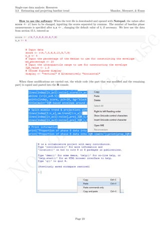 No
com
m
ercialuse
Single-case data analysis: Resources
3.3 Estimating and projecting baseline trend Manolov, Moeyaert, & Evans
How to use the software: When the text ﬁle is downloaded and opened with Notepad, the values after
score <- c( have to be changed, inputting the scores separated by commas. The number of baseline phase
measurements is speciﬁed after n a <- , changing the default value of 4, if necessary. We here use the data
from section 15.1, entered as
score <- c(4,7,5,6,8,10,9,7,9)
n_a <- 4
When these modiﬁcations are carried out, the whole code (the part that was modiﬁed and the remaining
part) is copied and pasted into the R console.
Page 23
 