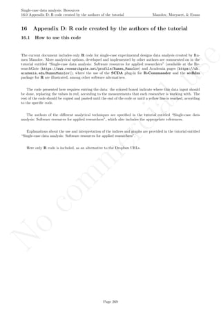 No
com
m
ercialuse
Single-case data analysis: Resources
16.0 Appendix D: R code created by the authors of the tutorial Manolov, Moeyaert, & Evans
16 Appendix D: R code created by the authors of the tutorial
16.1 How to use this code
The current document includes only R code for single-case experimental designs data analysis created by Ru-
men Manolov. More analytical options, developed and implemented by other authors are commented on in the
tutorial entitled “Single-case data analysis: Software resources for applied researchers” (available at the Re-
searchGate (https://www.researchgate.net/profile/Rumen_Manolov) and Academia pages (https://ub.
academia.edu/RumenManolov)), where the use of the SCDA plug-in for R-Commander and the scdhlm
package for R are illustrated, among other software alternatives.
The code presented here requires entring the data: the colored boxed indicate where this data input should
be done, replacing the values in red, according to the measurements that each researcher is working with. The
rest of the code should be copied and pasted until the end of the code or until a yellow line is reached, according
to the speciﬁc code.
The authors of the diﬀerent analytical techniques are speciﬁed in the tutorial entitled “Single-case data
analysis: Software resources for applied researchers”, which also includes the appropriate references.
Explanations about the use and interpretation of the indices and graphs are provided in the tutorial entitled
“Single-case data analysis: Software resources for applied researchers”.
Here only R code is included, as an alternative to the Dropbox URLs.
Page 269
 