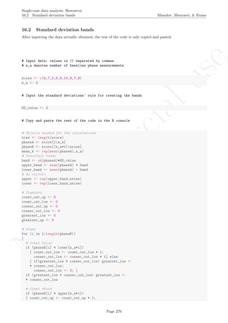 No
com
m
ercialuse
Single-case data analysis: Resources
16.2 Standard deviation bands Manolov, Moeyaert, & Evans
16.2 Standard deviation bands
After inputting the data actually obtained, the rest of the code is only copied and pasted.
# Input data: values in () separated by commas
# n_a denotes number of baseline phase measurements
score <- c(4,7,5,6,8,10,9,7,9)
n_a <- 4
# Input the standard deviations' rule for creating the bands
SD_value <- 2
# Copy and paste the rest of the code in the R console
# Objects needed for the calculations
size <- length(score)
phaseA <- score[1:n_a]
phaseB <- score[(n_a+1):nsize]
mean_A <- rep(mean(phaseA),n_a)
# Construct bands
band <- sd(phaseA)*SD_value
upper_band <- mean(phaseA) + band
lower_band <- mean(phaseA) - band
# As vectors
upper <- rep(upper_band,nsize)
lower <- rep(lower_band,nsize)
# Counters
count_out_up <- 0
count_out_low <- 0
consec_out_up <- 0
consec_out_low <- 0
greatest_low <- 0
greatest_up <- 0
# Count
for (i in 1:length(phaseB))
{
# Count below
if (phaseB[i] < lower[n_a+i])
{ count_out_low <- count_out_low + 1;
consec_out_low <- consec_out_low + 1} else
{ if(greatest_low < consec_out_low) greatest_low <-
+ consec_out_low;
consec_out_low <- 0; }
if (greatest_low < consec_out_low) greatest_low <-
+ consec_out_low
# Count above
if (phaseB[i] > upper[n_a+i])
{ count_out_up <- count_out_up + 1;
Page 270
 