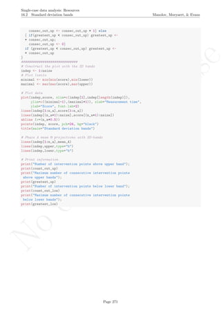 No
com
m
ercialuse
Single-case data analysis: Resources
16.2 Standard deviation bands Manolov, Moeyaert, & Evans
consec_out_up <- consec_out_up + 1} else
{ if(greatest_up < consec_out_up) greatest_up <-
+ consec_out_up;
consec_out_up <- 0}
if (greatest_up < consec_out_up) greatest_up <-
+ consec_out_up
}
#############################
# Construct the plot with the SD bands
indep <- 1:nsize
# Plot limits
minimal <- min(min(score),min(lower))
maximal <- max(max(score),max(upper))
# Plot data
plot(indep,score, xlim=c(indep[1],indep[length(indep)]),
ylim=c((minimal-1),(maximal+1)), xlab="Measurement time",
ylab="Score", font.lab=2)
lines(indep[1:n_a],score[1:n_a])
lines(indep[(n_a+1):nsize],score[(n_a+1):nsize])
abline (v=(n_a+0.5))
points(indep, score, pch=24, bg="black")
title(main="Standard deviation bands")
# Phase A mean & projections with SD-bands
lines(indep[1:n_a],mean_A)
lines(indep,upper,type="b")
lines(indep,lower,type="b")
# Print information
print("Number of intervention points above upper band");
print(count_out_up)
print("Maximum number of consecutive intervention points
above upper bands");
print(greatest_up)
print("Number of intervention points below lower band");
print(count_out_low)
print("Maximum number of consecutive intervention points
below lower bands");
print(greatest_low)
Page 271
 