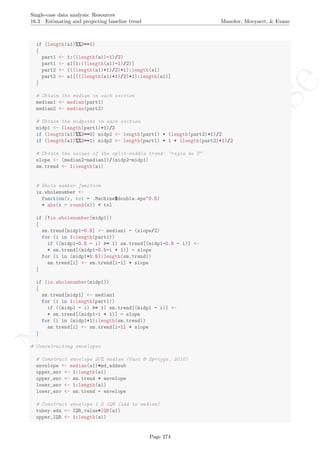 No
com
m
ercialuse
Single-case data analysis: Resources
16.3 Estimating and projecting baseline trend Manolov, Moeyaert, & Evans
if (length(a1)%%2==1)
{
part1 <- 1:((length(a1)-1)/2)
part1 <- a1[1:((length(a1)-1)/2)]
part2 <- (((length(a1)+1)/2)+1):length(a1)
part2 <- a1[(((length(a1)+1)/2)+1):length(a1)]
}
# Obtain the median in each section
median1 <- median(part1)
median2 <- median(part2)
# Obtain the midpoint in each section
midp1 <- (length(part1)+1)/2
if (length(a1)%%2==0) midp2 <- length(part1) + (length(part2)+1)/2
if (length(a1)%%2==1) midp2 <- length(part1) + 1 + (length(part2)+1)/2
# Obtain the values of the split-middle trend: "regla de 3"
slope <- (median2-median1)/(midp2-midp1)
sm.trend <- 1:length(a1)
# Whole number function
is.wholenumber <-
function(x, tol = .Machine$double.eps^0.5)
+ abs(x - round(x)) < tol
if (!is.wholenumber(midp1))
{
sm.trend[midp1-0.5] <- median1 - (slope/2)
for (i in 1:length(part1))
if ((midp1-0.5 - i) >= 1) sm.trend[(midp1-0.5 - i)] <-
+ sm.trend[(midp1-0.5-i + 1)] - slope
for (i in (midp1+0.5):length(sm.trend))
sm.trend[i] <- sm.trend[i-1] + slope
}
if (is.wholenumber(midp1))
{
sm.trend[midp1] <- median1
for (i in 1:length(part1))
if ((midp1 - i) >= 1) sm.trend[(midp1 - i)] <-
+ sm.trend[(midp1-i + 1)] - slope
for (i in (midp1+1):length(sm.trend))
sm.trend[i] <- sm.trend[i-1] + slope
}
# Consutructing envelopes
# Construct envelope 20% median (Gast & Spriggs, 2010)
envelope <- median(a1)*md_addsub
upper_env <- 1:length(a1)
upper_env <- sm.trend + envelope
lower_env <- 1:length(a1)
lower_env <- sm.trend - envelope
# Construct envelope 1.5 IQR (add to median)
tukey.eda <- IQR_value*IQR(a1)
upper_IQR <- 1:length(a1)
Page 274
 