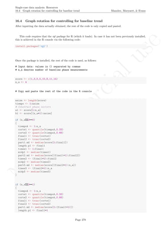 No
com
m
ercialuse
Single-case data analysis: Resources
16.4 Graph rotation for controlling for baseline trend Manolov, Moeyaert, & Evans
16.4 Graph rotation for controlling for baseline trend
After inputting the data actually obtained, the rest of the code is only copied and pasted.
This code requires that the rgl package for R (which it loads). In case it has not been previously installed,
this is achieved in the R console via the following code:
install.packages('rgl')
Once the package is installed, the rest of the code is used, as follows:
# Input data: values in () separated by commas
# n_a denotes number of baseline phase measurements
score <- c(1,3,5,5,10,8,11,14)
n_a <- 4
# Copy and paste the rest of the code in the R console
nsize <- length(score)
tiempo <- 1:nsize
# Construct phase vectors
a1 <- score[1:n_a]
b1 <- score[(n_a+1):nsize]
if (n_a%%3==0)
{
tiempoA <- 1:n_a
corte1 <- quantile(tiempoA,0.33)
corte2 <- quantile(tiempoA,0.66)
final1 <- trunc(corte1)
final2 <- trunc(corte2)
part1.md <- median(score[1:final1])
length.p1 <- final1
times1 <- 1:final1
midp1 <- median(times1)
part2.md <- median(score[(final1+1):final2])
times2 <- (final1+1):final2
midp2 <- median(times2)
part3.md <- median(score[(final2+1):n_a])
times3 <- (final2+1):n_a
midp3 <- median(times3)
}
if (n_a%%3==1)
{
tiempoA <- 1:n_a
corte1 <- quantile(tiempoA,0.33)
corte2 <- quantile(tiempoA,0.66)
final1 <- trunc(corte1)
final2 <- trunc(corte2)
part1.md <- median(score[1:(final1+1)])
length.p1 <- final1+1
Page 278
 