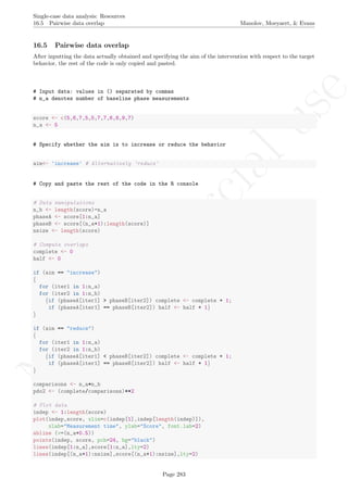 No
com
m
ercialuse
Single-case data analysis: Resources
16.5 Pairwise data overlap Manolov, Moeyaert, & Evans
16.5 Pairwise data overlap
After inputting the data actually obtained and specifying the aim of the intervention with respect to the target
behavior, the rest of the code is only copied and pasted.
# Input data: values in () separated by commas
# n_a denotes number of baseline phase measurements
score <- c(5,6,7,5,5,7,7,6,8,9,7)
n_a <- 5
# Specify whether the aim is to increase or reduce the behavior
aim<- 'increase' # Alternatively 'reduce'
# Copy and paste the rest of the code in the R console
# Data manipulations
n_b <- length(score)-n_a
phaseA <- score[1:n_a]
phaseB <- score[(n_a+1):length(score)]
nsize <- length(score)
# Compute overlaps
complete <- 0
half <- 0
if (aim == "increase")
{
for (iter1 in 1:n_a)
for (iter2 in 1:n_b)
{if (phaseA[iter1] > phaseB[iter2]) complete <- complete + 1;
if (phaseA[iter1] == phaseB[iter2]) half <- half + 1}
}
if (aim == "reduce")
{
for (iter1 in 1:n_a)
for (iter2 in 1:n_b)
{if (phaseA[iter1] < phaseB[iter2]) complete <- complete + 1;
if (phaseA[iter1] == phaseB[iter2]) half <- half + 1}
}
comparisons <- n_a*n_b
pdo2 <- (complete/comparisons)**2
# Plot data
indep <- 1:length(score)
plot(indep,score, xlim=c(indep[1],indep[length(indep)]),
xlab="Measurement time", ylab="Score", font.lab=2)
abline (v=(n_a+0.5))
points(indep, score, pch=24, bg="black")
lines(indep[1:n_a],score[1:n_a],lty=2)
lines(indep[(n_a+1):nsize],score[(n_a+1):nsize],lty=2)
Page 283
 