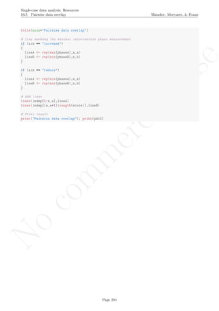 No
com
m
ercialuse
Single-case data analysis: Resources
16.5 Pairwise data overlap Manolov, Moeyaert, & Evans
title(main="Pairwise data overlap")
# Line marking the minimal intervention phase measurement
if (aim == "increase")
{
lineA <- rep(max(phaseA),n_a)
lineB <- rep(min(phaseB),n_b)
}
if (aim == "reduce")
{
lineA <- rep(min(phaseA),n_a)
lineB <- rep(max(phaseB),n_b)
}
# Add lines
lines(indep[1:n_a],lineA)
lines(indep[(n_a+1):length(score)],lineB)
# Print result
print("Pairwise data overlap"); print(pdo2)
Page 284
 