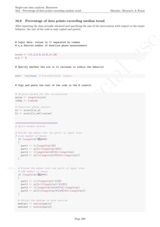 No
com
m
ercialuse
Single-case data analysis: Resources
16.6 Percentage of data points exceeding median trend Manolov, Moeyaert, & Evans
16.6 Percentage of data points exceeding median trend
After inputting the data actually obtained and specifying the aim of the intervention with respect to the target
behavior, the rest of the code is only copied and pasted.
# Input data: values in () separated by commas
# n_a denotes number of baseline phase measurements
score <- c(1,3,5,5,10,8,11,14)
n_a <- 4
# Specify whether the aim is to increase or reduce the behavior
aim<- 'increase' # Alternatively 'reduce'
# Copy and paste the rest of the code in the R console
# Objects needed for the calculations
nsize <- length(score)
indep <- 1:nsize
# Construct phase vectors
a1 <- score[1:n_a]
b1 <- score[(n_a+1):nsize]
##############################
# Split-middle method
# Divide the phase into two parts of equal size:
# even number of measm
if (length(a1)%%2==0)
{
part1 <- 1:(length(a1)/2)
part1 <- a1[1:(length(a1)/2)]
part2 <- ((length(a1)/2)+1):length(a1)
part2 <- a1[((length(a1)/2)+1):length(a1)]
}
# Divide the phase into two parts of equal size:
# odd number of measm
if (length(a1)%%2==1)
{
part1 <- 1:((length(a1)-1)/2)
part1 <- a1[1:((length(a1)-1)/2)]
part2 <- (((length(a1)+1)/2)+1):length(a1)
part2 <- a1[(((length(a1)+1)/2)+1):length(a1)]
}
# Obtain the median in each section
median1 <- median(part1)
median2 <- median(part2)
Page 286
 
