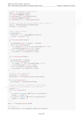 No
com
m
ercialuse
Single-case data analysis: Resources
16.6 Percentage of data points exceeding median trend Manolov, Moeyaert, & Evans
# Obtain the midpoint in each section
midp1 <- (length(part1)+1)/2
if (length(a1)%%2==0) midp2 <-
+ length(part1) + (length(part2)+1)/2
if (length(a1)%%2==1) midp2 <-
+ length(part1) + 1 + (length(part2)+1)/2
# Obtain the values of the split-middle trend: "regla de 3"
slope <- (median2-median1)/(midp2-midp1)
sm.trend <- 1:length(a1)
# Whole number function
is.wholenumber <-
function(x, tol = .Machine$double.eps^0.5)
+ abs(x - round(x)) < tol
if (!is.wholenumber(midp1))
{
sm.trend[midp1-0.5] <- median1 - (slope/2)
for (i in 1:length(part1))
if ((midp1-0.5 - i) >= 1) sm.trend[(midp1-0.5 - i)] <-
+ sm.trend[(midp1-0.5-i + 1)] - slope
for (i in (midp1+0.5):length(sm.trend))
sm.trend[i] <- sm.trend[i-1] + slope
}
if (is.wholenumber(midp1))
{
sm.trend[midp1] <- median1
for (i in 1:length(part1))
if ((midp1 - i) >= 1) sm.trend[(midp1 - i)] <-
+ sm.trend[(midp1-i + 1)] - slope
for (i in (midp1+1):length(sm.trend))
sm.trend[i] <- sm.trend[i-1] + slope
}
# Project split middle trend
projected <- 1:length(b1)
projected[1] <- sm.trend[length(sm.trend)]+slope
for (i in 2:length(b1))
projected[i] <- projected[i-1]+slope
# Counter the number of intervention points beyond
# (above or below according to aim) trend line
counter <- 0
for (i in 1:length(b1))
{
if ((aim == "increase") && (b1[i] > projected[i]))
counter <- counter + 1
if ((aim == "reduce") && (b1[i] < projected[i]))
counter <- counter + 1
}
pem_t <- (counter/length(b1))*100
# Plot data
plot(indep,score, xlim=c(indep[1],indep[length(indep)]),
Page 287
 