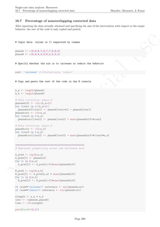 No
com
m
ercialuse
Single-case data analysis: Resources
16.7 Percentage of nonoverlapping corrected data Manolov, Moeyaert, & Evans
16.7 Percentage of nonoverlapping corrected data
After inputting the data actually obtained and specifying the aim of the intervention with respect to the target
behavior, the rest of the code is only copied and pasted.
# Input data: values in () separated by commas
phaseA <- c(9,8,8,7,6,7,7,6,6,5)
phaseB <- c(5,6,4,3,3,6,2,2,2,1)
# Specify whether the aim is to increase or reduce the behavior
aim<- 'increase' # Alternatively 'reduce'
# Copy and paste the rest of the code in the R console
n_a <- length(phaseA)
n_b <- length(phaseB)
# Data correction: phase A
phaseAdiff <- c(1:(n_a-1))
for (iter1 in 1:(n_a-1))
phaseAdiff[iter1] <- phaseA[iter1+1] - phaseA[iter1]
phaseAcorr <- c(1:n_a)
for (iter2 in 1:n_a)
phaseAcorr[iter2] <- phaseA[iter2] - mean(phaseAdiff)*iter2
# Data correction: phase B
phaseBcorr <- c(1:n_b)
for (iter3 in 1:n_b)
phaseBcorr[iter3] <- phaseB[iter3] - mean(phaseAdiff)*(iter3+n_a)
#################################################
# Represent graphically actual and detrended data
A_pred <- rep(0,n_a)
A_pred[1] <- phaseA[1]
for (i in 2:n_a)
A_pred[i] <- A_pred[i-1]+mean(phaseAdiff)
B_pred <- rep(0,n_b)
B_pred[1] <- A_pred[n_a] + mean(phaseAdiff)
for (i in 2:n_b)
B_pred[i] <- B_pred[i-1]+mean(phaseAdiff)
if (aim=="increase") reference <- max(phaseAcorr)
if (aim=="reduce") reference <- min(phaseAcorr)
slength <- n_a + n_b
info <- c(phaseA,phaseB)
time <- c(1:slength)
par(mfrow=c(2,1))
Page 290
 