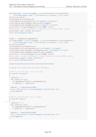 No
com
m
ercialuse
Single-case data analysis: Resources
16.7 Percentage of nonoverlapping corrected data Manolov, Moeyaert, & Evans
plot(time,info, xlim=c(1,slength), ylim=c((min(info)-1),(max(info)+1)),
xlab="Measurement time", ylab="Variable of interest", font.lab=2)
abline(v=(n_a+0.5))
lines(time[1:n_a],info[1:n_a])
lines(time[1:n_a],A_pred[1:n_a],lty="dashed",col="green")
lines(time[(n_a+1):slength],info[(n_a+1):slength])
lines(time[(n_a+1):slength],B_pred,lty="dashed",col="red")
axis(side=1, at=seq(0,slength,1),labels=TRUE, font=2)
#axis(side=2, at=seq((min(info)-1),(max(info)+1),2),labels=TRUE, font=2)
points(time, info, pch=24, bg="black")
title (main="Original data")
transf <- c(phaseAcorr,phaseBcorr)
plot(time,transf, xlim=c(1,slength), ylim=c((min(transf)-1),(max(transf)+1)),
xlab="Measurement time", ylab="Variable of interest", font.lab=2)
abline(v=(n_a+0.5))
lines(time[1:n_a],transf[1:n_a])
lines(time[1:n_a],rep(reference,n_a),lty="dashed",col="green")
lines(time[(n_a+1):slength],rep(reference,n_b),lty="dashed",col="red")
lines(time[(n_a+1):slength],transf[(n_a+1):slength])
axis(side=1, at=seq(0,slength,1),labels=TRUE, font=2)
#axis(side=2, at=seq((min(transf)-1),(max(transf)+1),2),labels=TRUE, font=2)
points(time, transf, pch=24, bg="black")
title (main="Detrended data")
#####################################################
# PERFORM THE CALCULATIONS AND PRINT THE RESULT
# PND on corrected data: Aim to increase
if (aim == "increase")
{
countcorr <- 0
for (iter4 in 1:n_b)
if (phaseBcorr[iter4] > max(phaseAcorr))
+ countcorr <- countcorr+1
pndcorr <- (countcorr/n_b)*100
print ("The percent of nonoverlapping corrected data is");
print(pndcorr)
}
# PND on corrected data: Aim to reduce
if (aim == "reduce")
{
countcorr <- 0
for (iter4 in 1:n_b)
if (phaseBcorr[iter4] < min(phaseAcorr))
+ countcorr <- countcorr+1
pndcorr <- (countcorr/n_b)*100
print ("The percent of nonoverlapping corrected data is");
print(pndcorr)
}
Page 291
 
