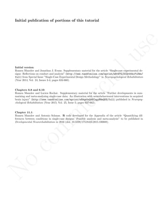 No
com
m
ercialuse
Initial publication of portions of this tutorial
Initial version:
Rumen Manolov and Jonathan J. Evans. Supplementary material for the article “Single-case experimental de-
signs: Reﬂections on conduct and analysis” (http://www.tandfonline.com/eprint/mNvW7GJ3IQtb5hcPiDWw/
full) from Special Issue ”Single-Case Experimental Design Methodology” in Neuropsychological Rehabilitation
(Year 2014; Vol. 24, Issues 3-4; pages 634-660).
Chapters 6.8 and 6.10:
Rumen Manolov and Lucien Rochat. Supplementary material for the article “Further developments in sum-
marising and meta-analysing single-case data: An illustration with neurobehavioural interventions in acquired
brain injury” (http://www.tandfonline.com/eprint/eXWqs5nQ4ECzgyHWmQKE/full) published in Neuropsy-
chological Rehabilitation (Year 2015; Vol. 25, Issue 5; pages 637-662).
Chapter 11.1:
Rumen Manolov and Antonio Solanas. R code developed for the Appendix of the article “Quantifying dif-
ferences between conditions in single-case designs: Possible analysis and meta-analysis” to be published in
Developmental Neurorehabilitation in 2016 (doi: 10.3109/17518423.2015.100688).
 