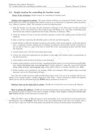 No
com
m
ercialuse
Single-case data analysis: Resources
3.4 Graph rotation for controlling for baseline trend Manolov, Moeyaert, & Evans
3.4 Graph rotation for controlling for baseline trend
Name of the technique: Graph rotation for controlling for baseline trend
Authors and suggested readings: The graph rotation technique was proposed by Parker, Vannest, and
Davis (2014) as a means for dealing with baseline trend ad as an alternative to regression based procedures
(e.g., Allison & Gorman, 1993). The technique involves the following steps:
1. Split the baseline into two parts (bi-split attributed to Koenig) or into three parts (tri-split attributed
to Tukey - in the code referred here the tri-split is used, AS Parker et al. state that a simulation study
showed that this method outperformed the bi-split (Johnstone & Velleman, 1985);
2. obtain the medians (Y-axis) in the ﬁrst and third segments, as well as the middle points (X-axis) of this
segments;
3. draw a trend line connecting the identiﬁed points in the ﬁrst and third segments;
4. decide whether to shift this trend line according to the median of the second segment - in the code referred
here, a comparison between shifting and not shifting is performed automatically and the trend ﬁtted is
the one that is closer to a split of the data in which 50% of the measurements is above and 50% below
the trend line;
5. extend redrawn line to the last intervention phase point;
6. re-draw the vertical line separating the two phases so that angle with redrawn trend is perpendicular to
the ﬁtted trend line;
7. rotate graph so that the ﬁtted trend line is now horizontal;
8. perform visual analysis or retrieve the data - regarding the latter option, it can be performed using PlotDig-
itizer (http://plotdigitizer.sourceforge.net/) (as free options) or using the commercial UnGraph
(http://www.biosoft.com/w/ungraph.htm), about which evidence is available (Shadish et al., 2009);
9. further analysis can be performed - for instance, Parker and colleagues (2014) suggest using nonoverlap
measures, such as the Nonoverlap of all pairs.
Note that the tri-split used here makes possible ﬁtting linear trend. It is not to be confused with the pos-
sibility to use running medians - another proposal by John Tukey - which is described in Bult´e and Onghena
(2012) and can also be performed using the SCDA plug-in presented in section 3.1.
Software that can be used and its author: The R code reviewed here was created by R. Manolov.
How to obtain the software: The R code for estimating baseline trend according to Tukey’s tri-split and
for rotating the graph according to this trend is available at https://www.dropbox.com/s/jxfoik5twkwc1q4/
GROT.R?dl=0 and also in this document in section 16.4.
When the URL is open, the R code appears can be downloaded. It is a text ﬁle that can be opened with a
word processor such as Notepad. Only the part of the code marked below in blue has to be changed, that is,
the user has to input the scores for both phases and specify the number of baseline phase measurements.
Page 26
 