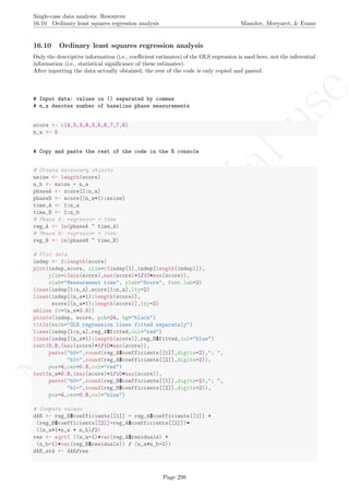 No
com
m
ercialuse
Single-case data analysis: Resources
16.10 Ordinary least squares regression analysis Manolov, Moeyaert, & Evans
16.10 Ordinary least squares regression analysis
Only the descriptive information (i.e., coeﬃcient estimates) of the OLS regression is used here, not the inferential
information (i.e., statistical signiﬁcance of these estimates).
After inputting the data actually obtained, the rest of the code is only copied and pasted.
# Input data: values in () separated by commas
# n_a denotes number of baseline phase measurements
score <- c(4,3,3,8,3,5,6,7,7,6)
n_a <- 5
# Copy and paste the rest of the code in the R console
# Create necessary objects
nsize <- length(score)
n_b <- nsize - n_a
phaseA <- score[1:n_a]
phaseB <- score[(n_a+1):nsize]
time_A <- 1:n_a
time_B <- 1:n_b
# Phase A: regressor = time
reg_A <- lm(phaseA ~ time_A)
# Phase B: regressor = time
reg_B <- lm(phaseB ~ time_B)
# Plot data
indep <- 1:length(score)
plot(indep,score, xlim=c(indep[1],indep[length(indep)]),
ylim=c(min(score),max(score)+1/10*max(score)),
xlab="Measurement time", ylab="Score", font.lab=2)
lines(indep[1:n_a],score[1:n_a],lty=2)
lines(indep[(n_a+1):length(score)],
score[(n_a+1):length(score)],lty=2)
abline (v=(n_a+0.5))
points(indep, score, pch=24, bg="black")
title(main="OLS regression lines fitted separately")
lines(indep[1:n_a],reg_A$fitted,col="red")
lines(indep[(n_a+1):length(score)],reg_B$fitted,col="blue")
text(0.8,(max(score)+1/10*max(score)),
paste("b0=",round(reg_A$coefficients[[1]],digits=2),"; ",
"b1=",round(reg_A$coefficients[[2]],digits=2)),
pos=4,cex=0.8,col="red")
text(n_a+0.8,(max(score)+1/10*max(score)),
paste("b0=",round(reg_B$coefficients[[1]],digits=2),"; ",
"b1=",round(reg_B$coefficients[[2]],digits=2)),
pos=4,cex=0.8,col="blue")
# Compute values
dAB <- reg_B$coefficients[[1]] - reg_A$coefficients[[1]] +
(reg_B$coefficients[[2]]-reg_A$coefficients[[2]])*
((n_a+1+n_a + n_b)/2)
res <- sqrt( ((n_a-1)*var(reg_A$residuals) +
(n_b-1)*var(reg_B$residuals)) / (n_a+n_b-2))
dAB_std <- dAB/res
Page 298
 