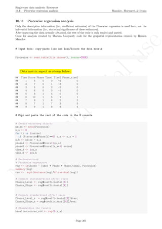 No
com
m
ercialuse
Single-case data analysis: Resources
16.11 Piecewise regression analysis Manolov, Moeyaert, & Evans
16.11 Piecewise regression analysis
Only the descriptive information (i.e., coeﬃcient estimates) of the Piecewise regression is used here, not the
inferential information (i.e., statistical signiﬁcance of these estimates).
After inputting the data actually obtained, the rest of the code is only copied and pasted.
Code for analysis created by Mariola Moeyaert; code for the graphical representation created by Rumen
Manolov.
# Input data: copy-paste line and load/locate the data matrix
Piecewise <- read.table(file.choose(), header=TRUE)
Data matrix aspect as shown below:
## Time Score Phase Time1 Time2 Phase_time2
## 1 4 0 0 -4 0
## 2 7 0 1 -3 0
## 3 5 0 2 -2 0
## 4 6 0 3 -1 0
## 5 8 1 4 0 0
## 6 10 1 5 1 1
## 7 9 1 6 2 2
## 8 7 1 7 3 3
## 9 9 1 8 4 4
# Copy and paste the rest of the code in the R console
# Create necessary objects
nsize <- nrow(Piecewise)
n_a <- 0
for (i in 1:nsize)
if (Piecewise$Phase[i]==0) n_a <- n_a + 1
n_b <- nsize - n_a
phaseA <- Piecewise$Score[1:n_a]
phaseB <- Piecewise$Score[(n_a+1):nsize]
time_A <- 1:n_a
time_B <- 1:n_b
# Unstandardized
# Piecewise regression
reg <- lm(Score ~ Time1 + Phase + Phase_time2, Piecewise)
summary(reg)
res <- sqrt(deviance(reg)/df.residual(reg))
# Compute unstandardized effect sizes
Chance_Level <- reg$coefficients[[3]]
Chance_Slope <- reg$coefficients[[4]]
# Compute standardized effect sizes
Chance_Level_s = reg$coefficients[[3]]/res;
Chance_Slope_s = reg$coefficients[[4]]/res;
# Standardize the results
baseline.scores_std <- rep(0,n_a)
Page 301
 