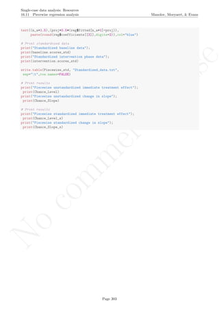 No
com
m
ercialuse
Single-case data analysis: Resources
16.11 Piecewise regression analysis Manolov, Moeyaert, & Evans
text((n_a+1.5),(proj+0.5*(reg$fitted[n_a+1]-proj)),
paste(round(reg$coefficients[[3]],digits=2)),col="blue")
# Print standardized data
print("Standardized baseline data");
print(baseline.scores_std)
print("Standardized intervention phase data");
print(intervention.scores_std)
write.table(Piecewise_std, "Standardized_data.txt",
sep="t",row.names=FALSE)
# Print results
print("Piecewise unstandardized immediate treatment effect");
print(Chance_Level)
print("Piecewise unstandardized change in slope");
print(Chance_Slope)
# Print results
print("Piecewise standardized immediate treatment effect");
print(Chance_Level_s)
print("Piecewise standardized change in slope");
print(Chance_Slope_s)
Page 303
 