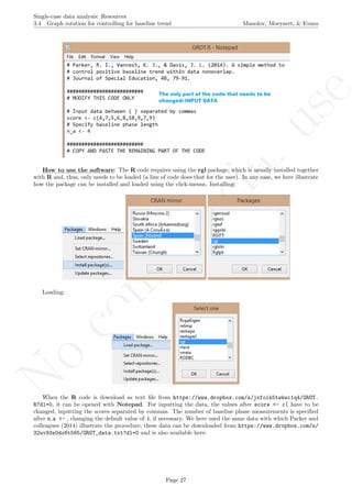 No
com
m
ercialuse
Single-case data analysis: Resources
3.4 Graph rotation for controlling for baseline trend Manolov, Moeyaert, & Evans
How to use the software: The R code requires using the rgl package, which is usually installed together
with R and, thus, only needs to be loaded (a line of code does that for the user). In any case, we here illustrate
how the package can be installed and loaded using the click-menus. Installing:
Loading:
When the R code is download as text ﬁle from https://www.dropbox.com/s/jxfoik5twkwc1q4/GROT.
R?dl=0, it can be opened with Notepad. For inputting the data, the values after score <- c( have to be
changed, inputting the scores separated by commas. The number of baseline phase measurements is speciﬁed
after n a <- , changing the default value of 4, if necessary. We here used the same data with which Parker and
colleagues (2014) illustrate the procedure; these data can be downloaded from https://www.dropbox.com/s/
32uv93z0do6t565/GROT_data.txt?dl=0 and is also available here:
Page 27
 