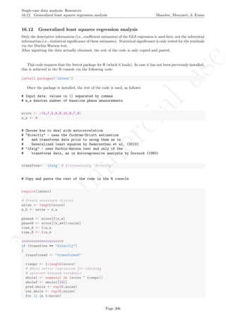 No
com
m
ercialuse
Single-case data analysis: Resources
16.12 Generalized least squares regression analysis Manolov, Moeyaert, & Evans
16.12 Generalized least squares regression analysis
Only the descriptive information (i.e., coeﬃcient estimates) of the GLS regression is used here, not the inferential
information (i.e., statistical signiﬁcance of these estimates). Statistical signiﬁcance is only tested for the residuals
via the Durbin-Watson test.
After inputting the data actually obtained, the rest of the code is only copied and pasted.
This code requires that the lmtest package for R (which it loads). In case it has not been previously installed,
this is achieved in the R console via the following code:
install.packages('lmtest')
Once the package is installed, the rest of the code is used, as follows:
# Input data: values in () separated by commas
# n_a denotes number of baseline phase measurements
score <- c(4,7,5,6,8,10,9,7,9)
n_a <- 4
# Choose how to deal with autocorrelation
# "directly" - uses the Cochran-Orcutt estimation
# and transforms data prior to using them as in
# Generalized least squares by Swaminathan et al. (2010)
# "ifsig" - uses Durbin-Watson test and only if the
# transforms data, as in Autoregressive analysis by Gorsuch (1983)
transform<- 'ifsig' # Alternatively 'directly'
# Copy and paste the rest of the code in the R console
require(lmtest)
# Create necessary objects
nsize <- length(score)
n_b <- nsize - n_a
phaseA <- score[1:n_a]
phaseB <- score[(n_a+1):nsize]
time_A <- 1:n_a
time_B <- 1:n_b
#####################
if (transform == "directly")
{
transformed <- "transformed"
tiempo <- 1:length(score)
# Whole series regression for checking
# autocorr between residuals
whole1 <- summary( lm (score ~ tiempo))
whole2 <- whole1[[4]]
pred.whole <- rep(0,nsize)
res.whole <- rep(0,nsize)
for (i in 1:nsize)
Page 306
 