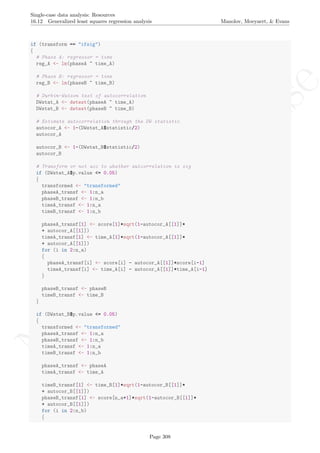 No
com
m
ercialuse
Single-case data analysis: Resources
16.12 Generalized least squares regression analysis Manolov, Moeyaert, & Evans
if (transform == "ifsig")
{
# Phase A: regressor = time
reg_A <- lm(phaseA ~ time_A)
# Phase B: regressor = time
reg_B <- lm(phaseB ~ time_B)
# Durbin-Watson test of autocorrelation
DWstat_A <- dwtest(phaseA ~ time_A)
DWstat_B <- dwtest(phaseB ~ time_B)
# Estimate autocorrelation through the DW statistic
autocor_A <- 1-(DWstat_A$statistic/2)
autocor_A
autocor_B <- 1-(DWstat_B$statistic/2)
autocor_B
# Transform or not acc to whether autcorrelation is sig
if (DWstat_A$p.value <= 0.05)
{
transformed <- "transformed"
phaseA_transf <- 1:n_a
phaseB_transf <- 1:n_b
timeA_transf <- 1:n_a
timeB_transf <- 1:n_b
phaseA_transf[1] <- score[1]*sqrt(1-autocor_A[[1]]*
+ autocor_A[[1]])
timeA_transf[1] <- time_A[1]*sqrt(1-autocor_A[[1]]*
+ autocor_A[[1]])
for (i in 2:n_a)
{
phaseA_transf[i] <- score[i] - autocor_A[[1]]*score[i-1]
timeA_transf[i] <- time_A[i] - autocor_A[[1]]*time_A[i-1]
}
phaseB_transf <- phaseB
timeB_transf <- time_B
}
if (DWstat_B$p.value <= 0.05)
{
transformed <- "transformed"
phaseA_transf <- 1:n_a
phaseB_transf <- 1:n_b
timeA_transf <- 1:n_a
timeB_transf <- 1:n_b
phaseA_transf <- phaseA
timeA_transf <- time_A
timeB_transf[1] <- time_B[1]*sqrt(1-autocor_B[[1]]*
+ autocor_B[[1]])
phaseB_transf[1] <- score[n_a+1]*sqrt(1-autocor_B[[1]]*
+ autocor_B[[1]])
for (i in 2:n_b)
{
Page 308
 