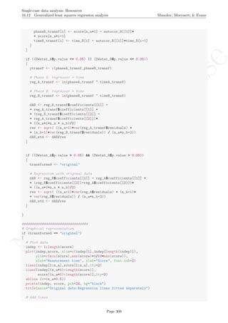 No
com
m
ercialuse
Single-case data analysis: Resources
16.12 Generalized least squares regression analysis Manolov, Moeyaert, & Evans
phaseB_transf[i] <- score[n_a+i] - autocor_B[[1]]*
+ score[n_a+i-1]
timeB_transf[i] <- time_B[i] - autocor_B[[1]]*time_B[i-1]
}
}
if ((DWstat_A$p.value <= 0.05) || (DWstat_B$p.value <= 0.05))
{
ytransf <- c(phaseA_transf,phaseB_transf)
# Phase A: regressor = time
reg_A_transf <- lm(phaseA_transf ~ timeA_transf)
# Phase B: regressor = time
reg_B_transf <- lm(phaseB_transf ~ timeB_transf)
dAB <- reg_B_transf$coefficients[[1]] -
+ reg_A_transf$coefficients[[1]] +
+ (reg_B_transf$coefficients[[2]] -
+ reg_A_transf$coefficients[[2]])*
+ ((n_a+1+n_a + n_b)/2)
res <- sqrt( ((n_a-1)*var(reg_A_transf$residuals) +
+ (n_b-1)*var(reg_B_transf$residuals)) / (n_a+n_b-2))
dAB_std <- dAB/res
}
if ((DWstat_A$p.value > 0.05) && (DWstat_B$p.value > 0.05))
{
transformed <- "original"
# Regression with original data
dAB <- reg_B$coefficients[[1]] - reg_A$coefficients[[1]] +
+ (reg_B$coefficients[[2]]-reg_A$coefficients[[2]])*
+ ((n_a+1+n_a + n_b)/2)
res <- sqrt( ((n_a-1)*var(reg_A$residuals) + (n_b-1)*
+ var(reg_B$residuals)) / (n_a+n_b-2))
dAB_std <- dAB/res
}
}
#################################
# Graphical representation
if (transformed == "original")
{
# Plot data
indep <- 1:length(score)
plot(indep,score, xlim=c(indep[1],indep[length(indep)]),
ylim=c(min(score),max(score)+1/10*max(score)),
xlab="Measurement time", ylab="Score", font.lab=2)
lines(indep[1:n_a],score[1:n_a],lty=2)
lines(indep[(n_a+1):length(score)],
score[(n_a+1):length(score)],lty=2)
abline (v=(n_a+0.5))
points(indep, score, pch=24, bg="black")
title(main="Original data:Regression lines fitted separately")
# Add lines
Page 309
 