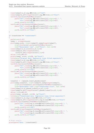 No
com
m
ercialuse
Single-case data analysis: Resources
16.12 Generalized least squares regression analysis Manolov, Moeyaert, & Evans
lines(indep[1:n_a],reg_A$fitted,col="red")
lines(indep[(n_a+1):length(score)],reg_B$fitted,col="blue")
text(0.8,(max(score)+1/10*max(score)),
paste("b0=",round(reg_A$coefficients[[1]],digits=2),"; ",
"b1=",round(reg_A$coefficients[[2]],digits=2)),
pos=4,cex=0.8,col="red")
text(n_a+0.8,(max(score)+1/10*max(score)),
paste("b0=",round(reg_B$coefficients[[1]],digits=2),"; ",
"b1=",round(reg_B$coefficients[[2]],digits=2)),
pos=4,cex=0.8,col="blue")
}
if (transformed == "transformed")
{
par(mfrow=c(1,2))
indep <- 1:length(score)
plot(indep,score, xlim=c(indep[1],indep[length(indep)]),
ylim=c(min(score),max(score)+1/10*max(score)),
xlab="Measurement time", ylab="Score", font.lab=2)
lines(indep[1:n_a],score[1:n_a],lty=2)
lines(indep[(n_a+1):length(score)],
score[(n_a+1):length(score)],lty=2)
abline (v=(n_a+0.5))
points(indep, score, pch=24, bg="black")
title(main="Original data: Regression lines fitted separately")
lines(indep[1:n_a],reg_A$fitted,col="red")
lines(indep[(n_a+1):length(score)],reg_B$fitted,col="blue")
text(0.8,(max(score)+1/10*max(score)),
paste("b0=",round(reg_A$coefficients[[1]],digits=2),"; ",
"b1=",round(reg_A$coefficients[[2]],digits=2)),
pos=4,cex=0.8,col="red")
text(n_a+0.8,(max(score)+1/10*max(score)),
paste("b0=",round(reg_B$coefficients[[1]],digits=2),"; ",
"b1=",round(reg_B$coefficients[[2]],digits=2)),
pos=4,cex=0.8,col="blue")
transfall <- c(phaseA_transf,phaseB_transf)
plot(indep,transfall, xlim=c(indep[1],indep[length(indep)]),
ylim=c(min(transfall),max(transfall)+1/10*max(transfall)),
xlab="Measurement time",ylab="Transformed score", font.lab=2)
lines(indep[1:n_a],phaseA_transf[1:n_a],lty=2)
lines(indep[(n_a+1):length(score)],phaseB_transf[1:n_b],lty=2)
abline (v=(n_a+0.5))
points(indep, ytransf, pch=24, bg="black")
title(main="Transformed data: Regression lines fitted separately")
lines(indep[1:n_a],reg_A_transf$fitted,col="red")
lines(indep[(n_a+1):length(score)],reg_B_transf$fitted,col="blue")
text(0.8,(max(transfall)+1/10*max(transfall)),
paste("b0=",round(reg_A_transf$coefficients[[1]],digits=2),"; ",
"b1=",round(reg_A_transf$coefficients[[2]],digits=2)),
pos=4,cex=0.8,col="red")
text(n_a+0.8,(max(transfall)+1/10*max(transfall)),
paste("b0=",round(reg_B_transf$coefficients[[1]],digits=2),"; ",
"b1=",round(reg_B_transf$coefficients[[2]],digits=2)),
pos=4,cex=0.8,col="blue")
}
# Print results
print(paste("Data: ",transformed))
Page 310
 