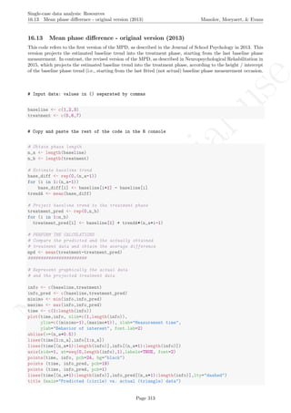No
com
m
ercialuse
Single-case data analysis: Resources
16.13 Mean phase diﬀerence - original version (2013) Manolov, Moeyaert, & Evans
16.13 Mean phase diﬀerence - original version (2013)
This code refers to the ﬁrst version of the MPD, as described in the Journal of School Psychology in 2013. This
version projects the estimated baseline trend into the treatment phase, starting from the last baseline phase
measurement. In contrast, the revised version of the MPD, as described in Neuropsychological Rehabilitation in
2015, which projects the estimated baseline trend into the treatment phase, according to the height / intercept
of the baseline phase trend (i.e., starting from the last ﬁtted (not actual) baseline phase measurement occasion.
# Input data: values in () separated by commas
baseline <- c(1,2,3)
treatment <- c(5,6,7)
# Copy and paste the rest of the code in the R console
# Obtain phase length
n_a <- length(baseline)
n_b <- length(treatment)
# Estimate baseline trend
base_diff <- rep(0,(n_a-1))
for (i in 1:(n_a-1))
base_diff[i] <- baseline[i+1] - baseline[i]
trendA <- mean(base_diff)
# Project baseline trend to the treatment phase
treatment_pred <- rep(0,n_b)
for (i in 1:n_b)
treatment_pred[i] <- baseline[1] + trendA*(n_a+i-1)
# PERFORM THE CALCULATIONS
# Compare the predicted and the actually obtained
# treatment data and obtain the average difference
mpd <- mean(treatment-treatment_pred)
#######################
# Represent graphically the actual data
# and the projected treatment data
info <- c(baseline,treatment)
info_pred <- c(baseline,treatment_pred)
minimo <- min(info,info_pred)
maximo <- max(info,info_pred)
time <- c(1:length(info))
plot(time,info, xlim=c(1,length(info)),
ylim=c((minimo-1),(maximo+1)), xlab="Measurement time",
ylab="Behavior of interest", font.lab=2)
abline(v=(n_a+0.5))
lines(time[1:n_a],info[1:n_a])
lines(time[(n_a+1):length(info)],info[(n_a+1):length(info)])
axis(side=1, at=seq(0,length(info),1),labels=TRUE, font=2)
points(time, info, pch=24, bg="black")
points (time, info_pred, pch=19)
points (time, info_pred, pch=1)
lines(time[(n_a+1):length(info)],info_pred[(n_a+1):length(info)],lty="dashed")
title (main="Predicted (circle) vs. actual (triangle) data")
Page 313
 