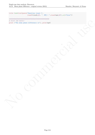 No
com
m
ercialuse
Single-case data analysis: Resources
16.13 Mean phase diﬀerence - original version (2013) Manolov, Moeyaert, & Evans
title (sub=list(paste("Baseline trend =",
round(trendA,2), ". MPD = ",round(mpd,2)),col="blue"))
################################################
# PRINT THE RESULT
print ("The mean phase difference is"); print(mpd)
Page 314
 